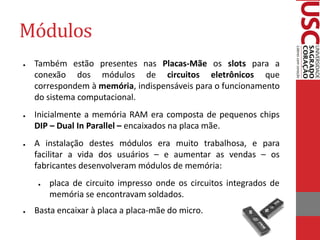 Módulos
●   Também estão presentes nas Placas-Mãe os slots para a
    conexão dos módulos de circuitos eletrônicos que
    correspondem à memória, indispensáveis para o funcionamento
    do sistema computacional.
●   Inicialmente a memória RAM era composta de pequenos chips
    DIP – Dual In Parallel – encaixados na placa mãe.
●   A instalação destes módulos era muito trabalhosa, e para
    facilitar a vida dos usuários – e aumentar as vendas – os
    fabricantes desenvolveram módulos de memória:
    ●   placa de circuito impresso onde os circuitos integrados de
        memória se encontravam soldados.
●   Basta encaixar à placa a placa-mãe do micro.
 