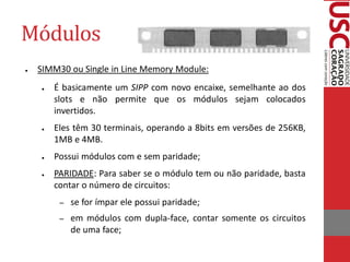 Módulos
●   SIMM30 ou Single in Line Memory Module:
    ●   É basicamente um SIPP com novo encaixe, semelhante ao dos
        slots e não permite que os módulos sejam colocados
        invertidos.
    ●   Eles têm 30 terminais, operando a 8bits em versões de 256KB,
        1MB e 4MB.
    ●   Possui módulos com e sem paridade;
    ●   PARIDADE: Para saber se o módulo tem ou não paridade, basta
        contar o número de circuitos:
         –   se for ímpar ele possui paridade;
         –   em módulos com dupla-face, contar somente os circuitos
             de uma face;
 