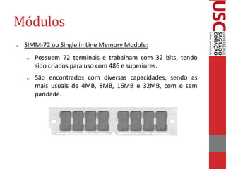 Módulos
●   SIMM-72 ou Single in Line Memory Module:
    ●   Possuem 72 terminais e trabalham com 32 bits, tendo
        sido criados para uso com 486 e superiores.
    ●   São encontrados com diversas capacidades, sendo as
        mais usuais de 4MB, 8MB, 16MB e 32MB, com e sem
        paridade.
 