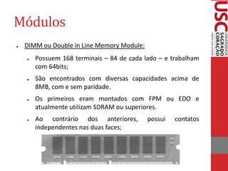 Módulos
●   DIMM ou Double in Line Memory Module:
    ●   Possuem 168 terminais – 84 de cada lado – e trabalham
        com 64bits;
    ●   São encontrados com diversas capacidades acima de
        8MB, com e sem paridade.
    ●   Os primeiros eram montados com FPM ou EDO e
        atualmente utilizam SDRAM ou superiores.
    ●   Ao contrário dos anteriores,        possui   contatos
        independentes nas duas faces;
 