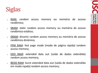 Siglas
   RAM: random access memory ou memória de acesso
    randômico;
   SRAM: static random access memory ou memória de acesso
    randômico estático;
   DRAM: dinamic random access memory ou memória de acesso
    randômico dinâmico;
   FPM RAM: fast page mode (modo de página rápida) random
    access memory;
   EDO RAM: extended data out (saída de dados extendida)
    random access memory;
   BEDO RAM: burst extended data out (saída de dados extendida
    em modo rajada) random access memory;
 