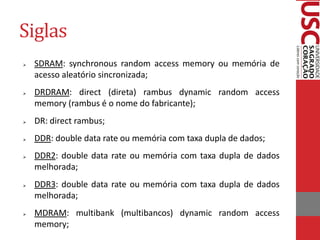 Siglas
   SDRAM: synchronous random access memory ou memória de
    acesso aleatório sincronizada;
   DRDRAM: direct (direta) rambus dynamic random access
    memory (rambus é o nome do fabricante);
   DR: direct rambus;
   DDR: double data rate ou memória com taxa dupla de dados;
   DDR2: double data rate ou memória com taxa dupla de dados
    melhorada;
   DDR3: double data rate ou memória com taxa dupla de dados
    melhorada;
   MDRAM: multibank (multibancos) dynamic random access
    memory;
 