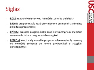 Siglas
   ROM: read-only memory ou memória somente de leitura;
   PROM: programmable read-only memory ou memória somente
    de leitura programável;
   EPROM: erasable programmable read-only memory ou memória
    somente de leitura programável e apagável
   EEPROM: electrically erasable programmable read-only memory
    ou memória somente de leitura programável e apagável
    eletricamente;
 
