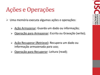 Ações e Operações
 Uma memória executa algumas ações e operações:

      Ação Armazenar: Guarda um dado ou informação;
      Operação para Armazenar: Escrita ou Gravação (write);

      Ação Recuperar (Retrieve): Recupera um dado ou
       informação armazenada para uso;
      Operação para Recuperar: Leitura (read);
 