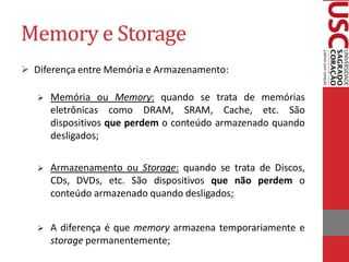 Memory e Storage
 Diferença entre Memória e Armazenamento:

      Memória ou Memory: quando se trata de memórias
       eletrônicas como DRAM, SRAM, Cache, etc. São
       dispositivos que perdem o conteúdo armazenado quando
       desligados;

      Armazenamento ou Storage: quando se trata de Discos,
       CDs, DVDs, etc. São dispositivos que não perdem o
       conteúdo armazenado quando desligados;


      A diferença é que memory armazena temporariamente e
       storage permanentemente;
 
