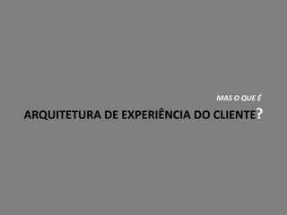 MAS O QUE É
ARQUITETURA DE EXPERIÊNCIA DO CLIENTE?
 