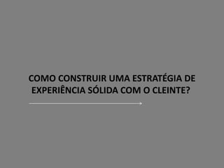 COMO CONSTRUIR UMA ESTRATÉGIA DE
EXPERIÊNCIA SÓLIDA COM O CLEINTE?
 