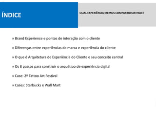 ÍNDICE QUAL EXPERIÊNCIA IREMOS COMPARTILHAR HOJE?
» Brand Experience e pontos de interação com o cliente
» Diferenças entre experiências de marca e experiência do cliente
» O que é Arquitetura de Experiência do Cliente e seu conceito central
» Os 8 passos para construir o arquétipo de experiência digital
» Case: 2º Tattoo Art Festival
» Cases: Starbucks e Wall Mart
 