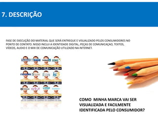 7. DESCRIÇÃO
COMO MINHA MARCA VAI SER
VISUALIZADA E FACILMENTE
IDENTIFICADA PELO CONSUMIDOR?
FASE DE EXECUÇÃO DO MATERIAL QUE SERÁ ENTREGUE E VISUALIZADO PELOS CONSUMIDORES NO
PONTO DE CONTATO. NISSO INCLUI A IDENTIDADE DIGITAL, PEÇAS DE COMUNICAÇAO, TEXTOS,
VÍDEOS, AUDIO E O MIX DE COMUNICAÇÃO UTILIZADO NA INTERNET.
 
