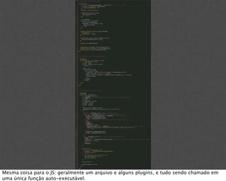 Mesma coisa para o JS: geralmente um arquivo e alguns plugins, e tudo sendo chamado em
uma única função auto-executável.
 