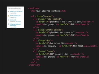 <section>
  <h3>Your starred content</h3>

  <ul class="iconed">
    <li class="file-locked">
      <a href="#">php|tek - 02 - PHP is cool</a><br />
      <small>in group: <a href="#">PHP</a></small>
    </li>
    <li class="photo-locked">
      <a href="#">php|tek entrance hall</a><br />
      <small>in group: <a href="#">PHP</a></small>
    </li>
    <li class="doc">
      <a href="#">Doctrine 101</a><br />
      <small>in company: <a href="#">MIH SWAT</a></small>
    </li>
    <li class="forum">
      <a href="#">PHP group files...</a><br />
      <small>in group: <a href="#">PHP</a></small>
    </li>
  </ul>
</section>
 