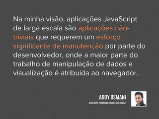 Na minha visão, aplicações JavaScript
de larga escala são aplicações não-
triviais que requerem um esforço
signiﬁcante de manutenção por parte do
desenvolvedor, onde a maior parte do
trabalho de manipulação de dados e
visualização é atribuída ao navegador.


                              Addy Osmani
                     Developer Programs Engineer @ Google
 