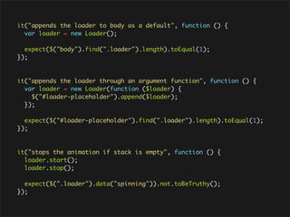 it("appends the loader to body as a default", function () {
  var loader = new Loader();

  expect($("body").find(".loader").length).toEqual(1);
});



it("appends the loader through an argument function", function () {
  var loader = new Loader(function ($loader) {
    $("#loader-placeholder").append($loader);
  });

  expect($("#loader-placeholder").find(".loader").length).toEqual(1);
});



it("stops the animation if stack is empty", function () {
  loader.start();
  loader.stop();

  expect($(".loader").data("spinning")).not.toBeTruthy();
});
 