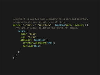 //my/shirt.js now has some dependencies, a cart and inventory
//module in the same directory as shirt.js
define(["./cart", "./inventory"], function(cart, inventory) {
   //return an object to define the "my/shirt" module.
     return {
        color: "blue",
        size: "large",
        addToCart: function() {
          inventory.decrement(this);
          cart.add(this);
        }
     };
   }
);
 