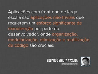 Aplicações com front-end de larga
escala são aplicações não-triviais que
requerem um esforço signiﬁcante de
manutenção por parte do
desenvolvedor, onde organização,
modularização, otimização e reutilização
de código são cruciais.


                   Eduardo Shiota Yasuda
                             Loves cat videos on Youtube
 