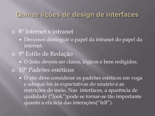 Quinze lições de design de interfaces5° Modelos mentaisEvite cair na tentação de representar o modelo de negócio da organização no home page.6° Tempos de respostasSempre mostre ao usuário o que o sistema está fazendo. Exemplo. Aguarde, Processando7° Senso comumNão podemos usar sempre o senso comum para tomar decisões de designer.