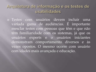 Arquitetura de informação e os testes de usabilidadesOs testes de usabilidades surgiram no lendário laboratório PARC da Xerox e foram aplicados pela primeira vez pela equipe de cientistas que desenvolveu o computador ALTO, com o objetivo de definir quantos botões deveriam ser colocado num mouse. Os testes de usabilidades são empregados largamente na indústria de software dos EUA, no desenvolvimento de websites e telefonia móvel. 