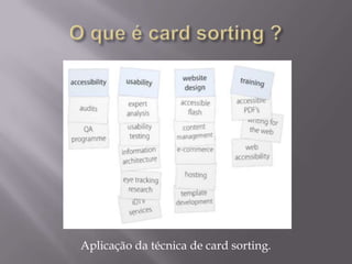 O que é card sorting ?Card sorting pode ser chamado de classificação (ou categorização) de cartões. Categorizar, ou classificar, é agrupar entidades( objetos, ideias, ações), por semelhança. Categorizar é um mecanismo cognitivo natural  que empresta uma ordem ao mundo físico e social a que o indivíduo pertence, simplificando sua interação com este mundo. O seu objetivo e verificar se a arquitetura dos sites faz sentido sob o ponto de vista do usuários.