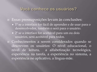 Você conhece os usuários?Todos já sabemos de cor e salteado que o princípio fundamental do design de interfaces e conhecer o usuário. Mas quantos de nós somos capazes de distinguir as categorias de usuários relevante de um projeto? De acordo com Mayhew, o erro mais comum entre os desenvolvedores seria fazer duas pressuposições apressadas:1° Que todos usuários são iguais2º Que todos os usuários são iguais aos desenvolvedores.