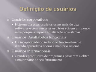 Definição de usuáriosUsuários Iniciantes.Tem dificuldades com o mouse, duplo-clique, uma janela sobre a outra etc.Usuários  intermediáriosCompreendem melhor hierarquias de pastas mas podem apresentar dificuldades em mover e copiar arquivosUsuários avançadosO desafio é prover eficiência sem prejudicar os usuários menos experientes, sendo uma boa estratégia é apresentar-lhe atalhos.