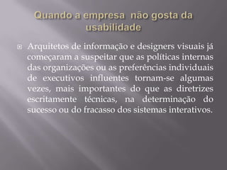 Usabilidade é fator de mudança organizacional?Sim, pois dentro das grandes empresas, principalmente aquelas mais antigas  de cultura organizacional sedimentar, existem muitos fatores que inibem a mudança, todos nós já ouvimos falar  disso ou já sentimos na própria pele. Eles podem se constituir de mitos, crenças e atitudes, estruturas organizacionais, práticas profissionais, procedimentos estabelecidos, senso comum ou padrões de defesa corporativos.