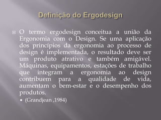 Definição do ErgodesignO termo ergodesign conceitua a união da Ergonomia com o Design. Se uma aplicação dos princípios da ergonomia ao processo de design é implementada, o resultado deve ser um produto atrativo e também amigável. Máquinas, equipamentos, estações de trabalho que integram a ergonomia ao design contribuem para a qualidade de vida, aumentam o bem-estar e o desempenho dos produtos.(Grandjean ,1984)