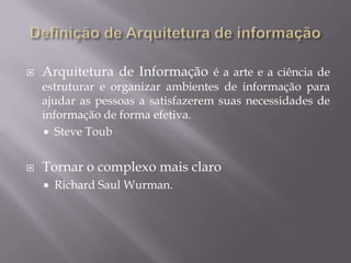 Definição de Arquitetura de informaçãoArquitetura de Informação é a arte e a ciência de estruturar e organizar ambientes de informação para ajudar as pessoas a satisfazerem suas necessidades de informação de forma efetiva.Steve ToubTornar o complexo mais claroRichard Saul Wurman.