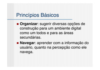 Princípios Básicos!
  Organizar: sugerir diversas opções de
   construção para um ambiente digital
   como um todos e para as áreas
   secundárias.!
  Navegar: aprender com a informação do
   usuário, quanto na percepção como ele
   navega.!
 