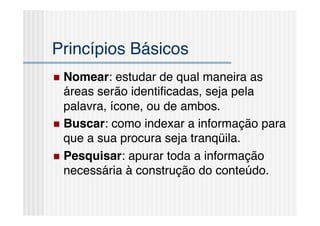 Princípios Básicos!
  Nomear:   estudar de qual maneira as
   áreas serão identiﬁcadas, seja pela
   palavra, ícone, ou de ambos.!
  Buscar: como indexar a informação para
   que a sua procura seja tranqüila.!
  Pesquisar: apurar toda a informação
   necessária à construção do conteúdo.!
 