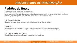 ARQUITETURA DE INFORMAÇÃO
A principal meta na busca é encontrar...
“procuramos achar objetos e respostas, buscamos encontrar (e re-encontrar) páginas,
pessoas, lugares, produtos, e fatos” Morville e Callender (2010)
• A Caixa de Busca
Quando se trata de procura, a primeira ideia no ar é uma caixa.
• Rótulos
Buscar por palavras chaves representam uma valiosa fonte de informação.
• Formulação de Pergunta
Possibilita a compreensão para resposta dos usuários.
Padrões de Busca
Definição Sistemas da AI Padrões de Busca Profissionais Referências
 