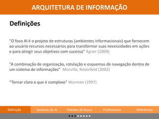 “A combinação de organização, rotulação e esquemas de navegação dentro de
um sistema de informações” Morville, Rosenfeld (2002)
“O foco AI é o projeto de estruturas (ambientes informacionais) que fornecem
ao usuário recursos necessários para transformar suas necessidades em ações
e para atingir seus objetivos com sucesso” Agner (2009)
“Tornar claro o que é complexo” Wurman (1997)
Definições
ARQUITETURA DE INFORMAÇÃO
Definição Sistemas da AI Padrões de Busca Profissionais Referências
 
