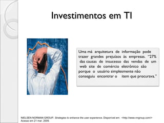Investimentos em TI  NIELSEN NORMAN GROUP.  Strategies to enhance the user experience . Disponível em:  <http://www.nngroup.com/>  Acesso em 21 mar. 2009.  Uma má  arquitetura  de  informação  pode  trazer  grandes  prejuízos  às  empresas.  “27%  das causas  de  insucesso  das  vendas  de  um  web  site  de  comércio  eletrônico  são porque  o  usuário simplesmente não conseguiu  encontrar o  item que procurava.” 