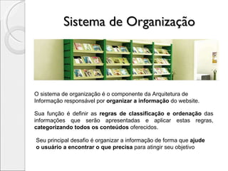 Sistema de Organização O sistema de organização é o componente da Arquitetura de  Informação responsável por  organizar a informação  do website. Sua função é definir as  regras de classificação e ordenação  das informações que serão apresentadas e aplicar estas regras,  categorizando todos os conteúdos  oferecidos.  Seu principal desafio é organizar a informação de forma que  ajude  o usuário a encontrar o que precisa  para atingir seu objetivo 