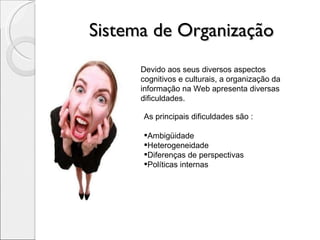 Sistema de Organização Devido aos seus diversos aspectos cognitivos e culturais, a organização da informação na Web apresenta diversas dificuldades.  As principais dificuldades são : Ambigüidade Heterogeneidade Diferenças de perspectivas Políticas internas 
