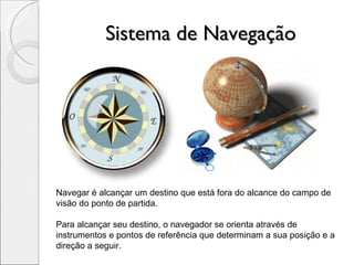 Sistema de Navegação Navegar é alcançar um destino que está fora do alcance do campo de visão do ponto de partida. Para alcançar seu destino, o navegador se orienta através de instrumentos e pontos de referência que determinam a sua posição e a direção a seguir. 