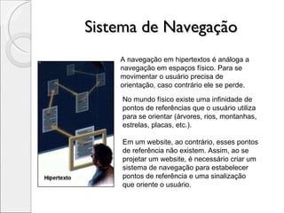 Sistema de Navegação A navegação em hipertextos é análoga a navegação em espaços físico. Para se movimentar o usuário precisa de orientação, caso contrário ele se perde. No mundo físico existe uma infinidade de pontos de referências que o usuário utiliza para se orientar (árvores, rios, montanhas, estrelas, placas, etc.). Em um website, ao contrário, esses pontos de referência não existem. Assim, ao se projetar um website, é necessário criar um sistema de navegação para estabelecer pontos de referência e uma sinalização que oriente o usuário. 