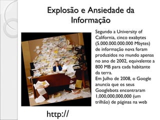 Explosão e Ansiedade da Informação Segundo a University of California, cinco exabytes (5.000.000.000.000 Mbytes) de informação nova foram produzidos no mundo apenas no ano de 2002, equivalente a 800 MB para cada habitante da terra.  Em Julho de 2008, o Google anuncia que os seus Googlebots encontraram 1,000,000,000,000 (um trilhão) de páginas na web http :// 