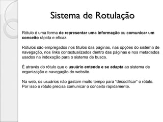 Sistema de Rotulação Rótulo é uma forma  de representar uma informação  ou  comunicar um conceito  rápida e eficaz.  Rótulos são empregados nos títulos das páginas, nas opções do sistema de navegação, nos links contextualizados dentro das páginas e nos metadados usados na indexação para o sistema de busca. É através do rótulo que o  usuário entende e se adapta  ao sistema de organização e navegação do website. Na web, os usuários não gastam muito tempo para “decodificar” o rótulo. Por isso o rótulo precisa comunicar o conceito rapidamente. 