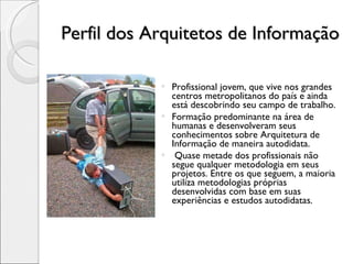 Perfil dos Arquitetos de Informação Profissional jovem, que vive nos grandes centros metropolitanos do país e ainda está descobrindo seu campo de trabalho. Formação predominante na área de humanas e desenvolveram seus conhecimentos sobre Arquitetura de Informação de maneira autodidata. Quase metade dos profissionais não segue qualquer metodologia em seus projetos. Entre os que seguem, a maioria utiliza metodologias próprias desenvolvidas com base em suas experiências e estudos autodidatas. 