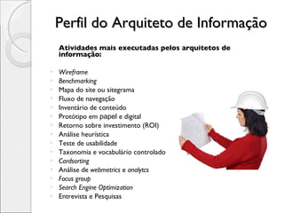 Perfil do Arquiteto de Informação Atividades mais executadas pelos arquitetos de informação: Wireframe Benchmarking Mapa do site ou sitegrama Fluxo de navegação Inventário de conteúdo Protótipo em  papel  e digital Retorno sobre investimento (ROI) Análise heurística Teste de usabilidade Taxonomia e vocabulário controlado Cardsorting Análise de  webmetrics  e  analytcs Focus group Search Engine Optimization Entrevista e Pesquisas 