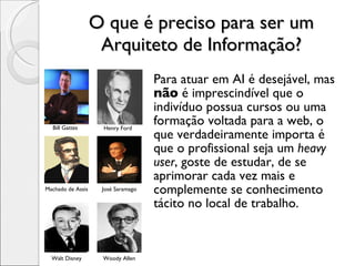 O que é preciso para ser um Arquiteto de Informação? Para atuar em AI é desejável, mas  não  é imprescindível que o indivíduo possua cursos ou uma formação voltada para a web, o que verdadeiramente importa é que o profissional seja um  heavy user , goste de estudar, de se aprimorar cada vez mais e complemente se conhecimento tácito no local de trabalho. Bill Gattes Henry Ford Machado de Assis José Saramago Walt Disney Woody Allen 