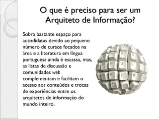 O que é preciso para ser um Arquiteto de Informação? Sobra bastante espaço para autodidatas devido ao pequeno número de cursos focados na área e a literatura em língua portuguesa ainda é escassa, mas, as listas de discussão e comunidades  web  complementam e facilitam o acesso aos conteúdos e trocas de experiências entre os arquitetos de informação do mundo inteiro. 