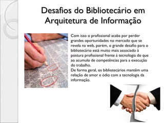Desafios do Bibliotecário em Arquitetura de Informação Com isso o profissional acaba por perder grandes oportunidades no mercado que se revela na web, porém, o grande desafio para o bibliotecário está muito mais associado à postura profissional frente à tecnologia do que ao acumulo de competências para a execução do trabalho. De forma geral, os bibliotecários mantêm uma relação de amor e ódio com a tecnologia da informação. 