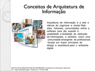 Conceitos de Arquitetura de Informação Arquitetura  de  informação  é  a  arte  e  ciência  de  organizar  e  rotular Web  sites,  Intranets,  comunidades  online  e  software  para  dar  suporte  à usabilidade  e facilidade  de  obtenção  de informações,  e  também,  como  uma  comunidade emergente  de profissionais  focada  em  trazer  princípios  de  design  e  arquitetura para  o  ambiente  digital. INSTITUTO DE ARQUITETURA DE INFORMAÇÃO.  Arquitetura de informação . Disponível  em: <http://iainstitute.org/pt/ > Acesso em: 19 maio 2009. 