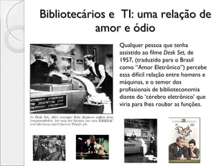 Bibliotecários e  TI: uma relação de amor e ódio Qualquer pessoa que tenha assistido ao filme  Desk Set , de 1957, (traduzido para o Brasil como “Amor Eletrônico”) percebe essa difícil relação entre homens e máquinas, e o temor dos profissionais de biblioteconomia diante do ‘cérebro eletrônico’ que viria para lhes roubar as funções. 