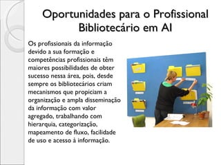 Oportunidades para o Profissional Bibliotecário em AI Os profissionais da informação devido a sua formação e competências profissionais têm maiores possibilidades de obter sucesso nessa área, pois, desde sempre os bibliotecários criam mecanismos que propiciam a organização e ampla disseminação da informação com valor agregado, trabalhando com hierarquia, categorização, mapeamento de fluxo, facilidade de uso e acesso à informação. 