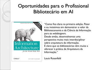 Oportunidades para o Profissional Bibliotecário em AI “ Como fica claro na primeira edição, Peter e eu insistimos em demonstrar o valor da Biblioteconomia e da Ciência da Informação para os  webdesigners . Desde então, desenvolvemos uma perspectiva muito mais interdisciplinar sobre arquitetura da informação. É claro que os bibliotecários têm muito a oferecer à prática de Arquitetura da Informação.” Louis Rosenfeld 