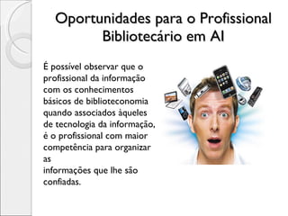 Oportunidades para o Profissional Bibliotecário em AI É possível observar que o profissional da informação com os conhecimentos básicos de biblioteconomia quando associados àqueles de tecnologia da informação, é o profissional com maior competência para organizar as informações que lhe são confiadas. 