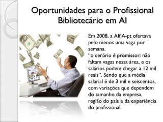 Oportunidades para o Profissional Bibliotecário em AI Em 2008, a AIflA-pt ofertava pelo menos uma vaga por semana.  “ o cenário é promissor: não faltam vagas nessa área, e os salários podem chegar a 12 mil reais”. Sendo que a média salarial é de 3 mil e seiscentos,  com variações que dependem do tamanho da empresa, região do país e da experiência do profissional.  