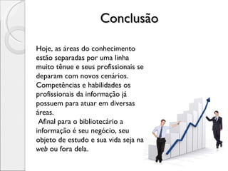Conclusão Hoje, as áreas do conhecimento estão separadas por uma linha muito tênue e seus profissionais se deparam com novos cenários. Competências e habilidades os profissionais da informação já possuem para atuar em diversas áreas. Afinal para o bibliotecário a informação é seu negócio, seu objeto de estudo e sua vida seja na  web  ou fora dela. 